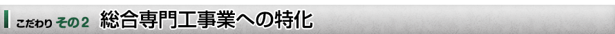 こだわり　その２　総合専門工事業への特化